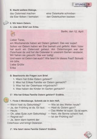 jjj STUND il 8
&
B. Macht weitere Dialoge.
das Osternest machen
die Eier färben / bemalen
6. Wir feiern Ostern.
A. Lies den Brief von Erika.
eine Osterkarte schreiben
den Osterkuchen backen
Berlin, den 12. April
Lieber Taras,
am Wochenende haben wir Ostern gefeiert. Das war super!
Schon vor Ostern haben wir Eier bemalt und gefärbt. Mein Vater
hat auch ein Osternest gebaut. Am Ostermorgen war der
Osterhase da und hat die Ostereier in unserem Garten versteckt.
Wir haben sie gesucht. Das war lustig!
Und wann ist Ostern bei euch? Wie feiert ihr dieses Fest? Schreib
mir bitte.
Liebe Grüße
Erika
B. Beantworte die Fragen zum Brief.
1. Wann hat Erika Ostern gefeiert?
2. Was hat Erikas Familie vor Ostern gemacht?
3. Was hat der Osterhase mitgebracht?
4. Was haben die Kinder im Garten gemacht?
C*. Wie hat Erikas Familie Ostern gefeiert? Erzähle.
1. Finde 5 Minidiaioge. Schreib sie in dein Heft.
— Wann hast du Geburtstag? — Wie ist das Wetter heute?
— Ja. der Frühling ist da. Es taut. — Hast du Ostern gern?
— Heute. — Das Wetter ist super. Es ist warm.
— Oh, alles Gute zum Geburtstag! — Nein, die Sonne scheint hell.
— Regnet es? — Ist der Frühling da?
— Ja, denn dann kommt der
Osterhase und bringt Ostereier.
2*. Wie feiert deine Familie Ostern? Erzähle.
 