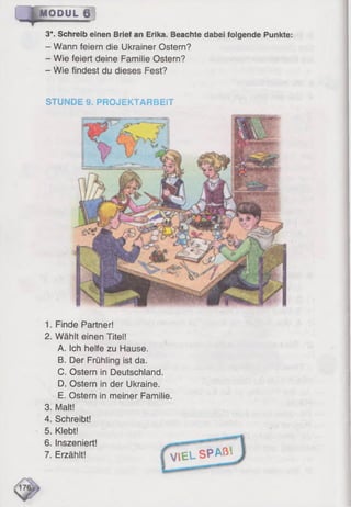 3*. Schreib einen Brief an Erika. Beachte dabei folgende Punkte:
- Wann feiern die Ukrainer Ostern?
- Wie feiert deine Familie Ostern?
- Wie findest du dieses Fest?
M O D U L B ]
STUNDE 9. PROJEKTARBEiT
1. Finde Partner!
2. Wählt einen Titel!
A. Ich helfe zu Hause.
B. Der Frühling ist da.
C. Ostern in Deutschland.
D. Ostern in der Ukraine.
E. Ostern in meiner Familie.
3. Malt!
4. Schreibt!
5. Klebt!
6. Inszeniert!
7. Erzählt! I V l E L SPA®*
 