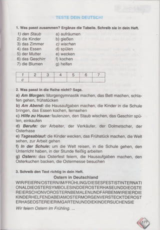 TESTE DEIN DEUTSCH!
1. Was passt zusammen? Ergänze die Tabelle. Schreib sie in dein Heft.
1) den Staub
2) die Kinder
3) das Zimmer
4) das Essen
5) der Mutter
6) das Geschirr
7) die Blumen
a) aufräumen
b) gießen
c) wischen
d) spülen
e) wecken
f) kochen
g) helfen
1 2 3 4 5 6 7
c
2. Was passt in die Reihe nicht? Sage.
a) Am Morgen: Morgengymnastik machen, das Bett machen, schla­
fen gehen, frühstücken
b) Am Abend: die Hausaufgaben machen, die Kinder in die Schule
bringen, das Essen kochen, fernsehen
c) Hilfe zu Hause: faulenzen, den Staub wischen, das Geschirr spü­
len, einkaufen
d) Berufe: der Arbeiter, der Verkäufer, der Dolmetscher, der
Osterhase
e) Tagesablauf: die Kinder wecken, das Frühstück machen, die Welt
sehen, zur Arbeit gehen
f) In der Schule: um die Welt reisen, in die Schule gehen, den
Unterricht haben, in der Stunde fleißig arbeiten
g) Ostern: das Osterfest feiern, die Hausaufgaben machen, den
Osterkuchen backen, die Ostermesse besuchen
3. Schreib den Text richtig in dein Heft.
Ostern in Deutschland
WIR/FEIERN/OSTERN/IM/FRÜHLING/DIESESFESTISTINTERNATI
ONALDIEOSTERSYMBOLESINDDEROSTERHASEUNDDIEOSTE
REIERSCHONVOROSTERNBEMALENUNDFÄRBENWIREIERDIE
KINDERHELFENDABEIAMOSTERMORGENVERSTECKTDEROST
ERHASEOSTEREIERIMGARTENUNDDIEKINDERSUCHENSIE
Wir feiern Ostern im Frühling. ...
 