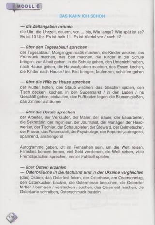 {/M ODUL f
DAS KANN ICH SCHON
— die Zeitangaben nennen
die Uhr, die Uhrzeit, dauern, von ... bis, Wie iange? Wie spät ist es?
Es ist 10 Uhr. Es ist halb 11. Es ist Viertel vor / nach 12.
*
— über den Tagesablauf sprechen
der Tagesablauf, Morgengymnastik machen, die Kinder wecken, das
Frühstück machen, das Bett machen, die Kinder in die Schule
bringen, zur Arbeit gehen, in die Schule gehen, den Unterricht haben,
nach Hause gehen, die Hausaufgaben machen, das Essen kochen,
die Kinder nach Hause / ins Bett bringen, faulenzen, schlafen gehen
— über die Hilfe zu Hause sprechen
der Mutter helfen, den Staub wischen, das Geschirr spülen, den
Tisch decken, kochen, in den Supermarkt / in den Laden / ins
Geschäft gehen, einkaufen, den Fußboden fegen, die Blumen gießen,
das Zimmer aufräumen
— über die Berufe sprechen
der Arbeiter, der Verkäufer, der Maler, der Bauer, der Bauarbeiter,
die Sekretärin, der Ingenieur, der Journalist, der Manager, der Hand­
werker, der Tischler, der Schauspieler, der Steward, der Dolmetscher,
der Friseur, das Fotomodeli, der Psychologe, der Reporter, aufregend,
spannend, anstrengend
Autogramme geben, oft im Fernsehen sein, um die Welt reisen,
Filmstars kennen lernen, viel Geld verdienen, die Welt sehen, viele
Fremdsprachen sprechen, immer Fußball spielen
— über Ostern erzählen
— Osterbräuche in Deutschland und in der Ukraine vergleichen
(das) Ostern, das Osterfest feiern, der Osterhase, am Ostersonntag,
den Osterkuchen backen, die Ostermesse besuchen, die Ostereier
färben / bemalen / verstecken / suchen, das Osternest machen, die
Osterkarte schreiben, Osterschmuck basteln
 