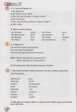 MODUL 7
♦Wo lebst du?
■ Ich lebe in einer Stadt.
♦Wie sind die Straßen in deiner Stadt?
■ Sie sind breit.
♦Wie viele Straßen gibt es in deiner Stadt?
■ Sehr viele.
5. A. Lest den Dialog vor.
B. Macht weitere Dialoge.
die Schulen schön
die Bäckereien groß
die Banken reich
die Plätze klein
die Parks
die Museen
die Hotels
die Kaufhäuser
grun
alt
modern
neu
CD6. A. Merke dir!
Ich wohne in der Gogolstraße.
Er wohnt am Frankoplatz.
Wir wohnen am Schewtschenkopark.
Aber: Meine Adresse ist Gogolstraße 4.
Seine Adresse ist Frankoplatz 5.
B. Wo wohnst du? Wie ist deine Adresse? Erzähle.
1. Wie heißt das Wort? Rate! Schreib es mit dem Artikel in dein Heft.
der Hauptplatz, ...
ptplhauatz
ketheapo
attheer
bnak
bäerckei
leschu
ondista
bhofahn
psot
ikbrfa
tenkingarder
haufausk
noki
seumum
tehol
rastße
2. Was gibt es in deiner Stadt / in deinem Dorf? Bilde Sätze und schreib
sie in dein Heft.
 