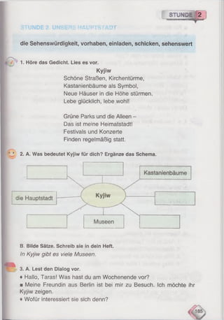 STUNDE 2. UNSERE HAUPTSTADT
r ~STOWDEj[2
die Sehenswürdigkeit, Vorhaben, einiaden, schicken, sehenswert
4 1• Höre das Gedicht. Lies es vor.
Kyjiw
Schöne Straßen, Kirchentürme,
Kastanienbäume als Symbol,
Neue Häuser in die Höhe stürmen.
Lebe glücklich, lebe wohl!
Grüne Parks und die Alleen -
Das ist meine Heimatstadt!
Festivals und Konzerte
Finden regelmäßig statt.
' ’ 2. A. Was bedeutet Kyjiw für dich? Ergänze das Schema.
B. Bilde Sätze. Schreib sie in dein Heft.
I In Kyjiw gibt es viele Museen.
Jr 3. A. Lest den Dialog vor.
♦ Hallo, Taras! Was hast du am Wochenende vor?
■ Meine Freundin aus Berlin ist bei mir zu Besuch. Ich möchte ihr
Kyjiw zeigen.
♦Wofür interessiert sie sich denn?
 