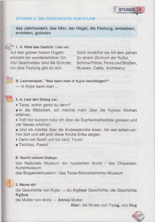 o
das Jahrhundert, das Ufer, der Hügei, die Festung, entstehen,
errichten, gründen
STUNDE 3. DIE GESCHICHTE VON KYJIW
& 1. A. Höre das Gedicht. Lies vor.
Auf drei grünen hohen Hügeln
entsteht ein wunderschöner Ort.
Vier Geschwister sind die Gründer,
nur eine Festung gibt es dort.
Doch erwächst sie mit den Jahren
Zu einem Zentrum der Kultur.
Schöne Plätze, Parks und Straßen,
Museen, Cafés, Architektur.
B. Lawinenspiel. ’’Was kann man in Kyjiw besichtigen?*
— In Kyjiw kann man ...
~ 2. A. Lest den Dialog vor.
♦Taras, wohin gehst du denn?
■ In die Bibliothek. Ich möchte mehr über die Kyjiwer Kirchen
erfahren.
♦Toll! Vor kurzem habe ich über die Sophienkathedraie geiesen und
viel Neues erfahren,
■ Und ich möchte über die Andreaskirche lesen. Ich war schon ein­
mal dort und will jetzt diese Kirche Erika zeigen.
♦ Dann viel Spaß und bis bald, Taras!
■ Tschüss, Pawio!
B. Macht weitere Dialoge.
das Nationale Museum der russischen Kunst / das Chanenko-
Kunstmuseum
das Bulgakowmuseum / das Taras-Schewtschenko-Museum
3. Merke dir!
die Geschichte von Kyjiw -> die Kyjiwer Geschichte, die Geschichte
Kyjiws
die Mutter von Anna —>Annas Mutter
Aber: die Mutter von Taras, von Max
 