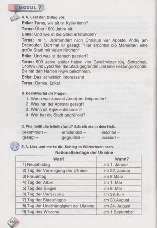 M O D U L T ]
4. A. Lest den Dialog vor.
Erika: Taras, wie alt ist Kyjiw denn?
Taras: Über 1500 Jahre alt.
Erika: Und wie ist die Stadt entstanden?
Taras: Im 1. Jahrhundert nach Christus war Apostel Andrij am
Dniproufer. Dort hat er gesagt: ’’Hier errichten die Menschen eine
große Stadt mit vielen Kirchen.“
Erika: Und was ist danach passiert?
Taras: 500 Jahre später haben vier Geschwister Kyj, Schtschek,
Choryw und Lybid hier die Stadt gegründet und eine Festung errichtet.
Sie hat den Namen Kyjiw bekommen.
Erika: Das ist wirklich interessant!
Taras: Danke, Erika!
B. Beantwortet die Fragen.
1. Wann war Aposte! Andrij am Dniproufer?
2. Was hat der Apostei gesagt?
3. Wann ist Kyjiw entstanden?
4. Wer hat die Stadt gegründet?
C. Wie heißt die Infinitivform? Schreib sie in dein Heft.
bekommen - entstanden - errichtet -
gesagt - gegründet - passiert -
z j 5. A. Lies und merke dir. Schlag im Wörterbuch nach.
Nationalfeiertage der Ukraine
Was? Wann?
1) Neujahrstag am 1. Januar
2) Tag der Vereinigung der Ukraine am 22. Januar
3) Frauentag am 8.März
4) Tag der Arbeit am 1. Mai
5) Tag des Sieges am 9. Mai
6) Tag der Verfassung am 28.Juni
7) Tag der Staatsflagge am 23.August
8) Tag der Unabhängigkeit der Ukraine am 24. August
9) Tag des Wissens am 1.September
 