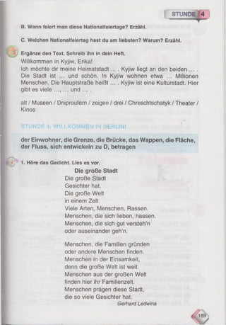 r~ STUMPE 4
B. Wann feiert man diese Nationalfeiertage? Erzähl.
C. Welchen Nationalfeiertag hast du am liebsten? Warum? Erzähl.
Willkommen in Kyjiw, Erika!
Ich möchte dir meine Heimatstadt... . Kyjiw liegt an den beiden
Die Stadt ist ... und schön, in Kyjiw wohnen etwa ... Millionen
Menschen. Die Hauptstraße heißt.... Kyjiw ist eine Kulturstadt. Hier
gibt es viele ..., ... und ... .
alt / Museen / Dniproufern / zeigen / drei / Chreschtschatyk / Theater /
Kinos
der Einwohner, die Grenze, die Brücke, das Wappen, die Fläche,
der Fluss, sich entwickeln zu D, betragen
Die große Stadt
Die große Stadt
Gesichter hat.
Die große Welt
in einem Zelt.
Viele Arten, Menschen, Rassen.
Menschen, die sich lieben, hassen.
Menschen, die sich gut versteh’n
oder auseinander geh’n.
Menschen, die Familien gründen
oder andere Menschen finden.
Menschen in der Einsamkeit,
denn die große Welt ist weit.
Menschen aus der großen Welt
finden hier ihr Familienzelt.
Menschen prägen diese Stadt,
die so viele Gesichter hat.
Ergänze den Text. Schreib ihn in dein Heft.
UNDE 4. WILLKOMMEN IN BERLIN!
1. Höre das Gedicht. Lies es vor.
Gerhard Ledwina
 