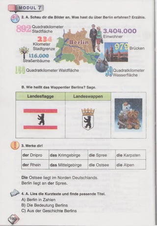 MODUL 7
($  2. A. Schau dir die Bilder an. Was hast du über Berlin erfahren? Erzähle.
Quadratkilometer
Stadtfläche
23 i
Kilometer
Stadtgrenze
I 11(S Ä ©
Straßenbäume
Quadratkilometer Waldfläche
3.404.000
Einwohner
Brücken
Quadratkilometer
Wasserfläche
B. Wie heißt das Wappentier Berlins? Sage.
Merke dir!
der Dnipro
" ....... " . " "
das Krimgebirge
_ --------
die Spree die Karpaten
der Rhein das Mittelgebirge die Ostsee die Alpen
Die Ostsee liegt im Norden Deutschlands.
Berlin liegt an der Spree.
4. A. Lies die Kurztexte und finde passende Titel.
A) Berlin in Zahlen
B) Die Bedeutung Berlins
C) Aus der Geschichte Berlins
 