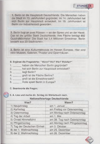 f 8t u n d i| 4
- " 1
1. Berlin ist die Hauptstadt Deutschlands. Die Menschen haben
die Stadt im 13. Jahrhundert gegründet. Im 14. Jahrhundert hat
sich Berlin zur Hauptstadt entwickelt. Im 19. Jahrhundert ist
Berlin zur Industriestadt geworden.
3. Berlin ist eine Kulturmetrcpole im Herzen Europas. Hier sind
viele Museen, Galerien, Theater und Opernhäuser.
2. Berlin liegt an zwei Flüssen — an der Spree und an der Havel.
Das ist die größte Stadt Deutschlands. Ihre Fläche beträgt 892
Quadratkilometer. Die Stadt hat 3,4 Millionen Einwohner. Berlin
besteht aus 23 Stadtvierteln.
B. Ergänze die Fragewörter. "Wann? Wo? Wie? Welche?“
1. haben die Menschen Berlin gegründet?
2. hat sich Berlin zur Hauptstadt entwickelt?
3. liegt Berlin?
4. groß ist die Fläche Berlins?
5. groß ist die Einwohnerzahl?
6. Rolle spielt Berlin in Europa?
C, Beantworte die Fragen.
5. A. Lies und merke dir. Schlag im Wörterbuch nach.
Nationalfeiertage Deutschlands
Was? Wann?
1) Neujahrstag am 1. Januar
2) Karfreitag am Freitag vor Ostersonntag
3) Ostermontag am Montag nach Ostersonntag
4) Tag der Arbeit am 1. Mai
5) Christi Himmelfahrt am 39. Tag nach Ostersonntag
6) Pfingstmontag am Montag nach Pfingstsonntag
7) Tag der Deutschen Einheit am 3. Oktober
8) der 1. Weihnachtstag am 25. Dezember
9) der 2. Weihnachtstag am 26. Dezember
191
 