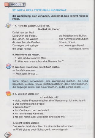 die Wanderung, sich verlaufen, unbedingt. Das kommt nicht in
Frage.
MODUL 7
STUNDE 6. DER LETZTE FRÜHLINGSMONAT
p 1. A. Höre das Gedicht. Lies es vor.
Mailied für Kinder
Da ist nun der Mai!
Da grünen die Felder, die Mädchen und Buben,
die Gärten, die Wälder, aus Kammern und Stuben
da rauschen die Quellen. hinaus, hinaus
Da singen und springen aus dem engen Haus!
die Vögel herbei. nach Robert Reinick
B. Beantworte die Fragen.
1. Wie ist die Natur im Mai?
2. Was kann man schon draußen machen?
2. Was kann man im Mai (nicht) tun? Erzähle.
— Im Mai kann man ...
— Man kann im M ai...
Inliner fahren, schwimmen, eine Wanderung machen, die Oma
besuchen, tauchen, rodeln, Skateboard fahren, das T-Shirt anziehen,
die Zugvögel sehen, das Feuer machen, in der Sonne liegen, ...
2|L 3. A. Lest den Dialog vor.
Ich möchte mit!
♦ Mutti, meine Freunde machen eine Wanderung. Ich möchte mit.
■ Das kommt nicht in Frage!
♦Warum denn?
■ Ihr könnt euch doch verlaufen!
♦ Ich nehme eine Karte mit.
■ Na gut! Nimm aber unbedingt eine Karte mit!
B. Macht weitere Dialoge.
Das Wetter ist doch schlecht! / eine Jacke mitnehmen
Im Wald gibt es doch Schlangen! / vorsichtig sein
 