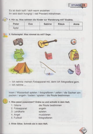 Es ist doch kalt! / sich warm anziehen
Ihr seid doch hungrig! / viel Proviant mitnehmen
4. Hör zu. Was nehmen die Kinder zur Wanderung mit? Erzähle.
Peter Eva Sabine Klaus Anna
Äpfel
— Ich nehme meinen Fotoapparat mit, denn ich fotografiere gern.
— Ich nehme ...
iesen / Wasserball spielen / fotografieren / zelten / die Sachen ein­
packen / angeln / baden / spielen / die Route bestimmen
1. Was passt zusammen? Ordne zu und schreib in dein Heft.
1. Gitarre die Route bestimmen
2. Fotoapparat angeln
3. Landkarte spielen
4. Angel musizieren
5. Fußball fotografieren
5. Kettenspiel. Was nimmst du mit? Sage.
2. Bilde Sätze. Schreib sie in dein Heft.
 