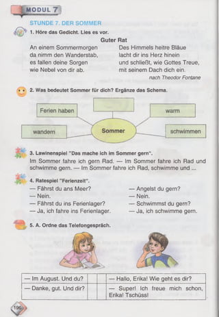 MODUL 7 !: r . _____________
STUNDE 7. DER SOMMER
1. Höre das Gedicht. Lies es vor.
Guter Rat
An einem Sommermorgen Des Himmels heitre Bläue
da nimm den Wanderstab, lacht dir ins Herz hinein
es fallen deine Sorgen und schließt, wie Gottes Treue,
wie Nebel von dir ab. mit seinem Dach dich ein.
nach Theodor Fontane
• • 2. Was bedeutet Sommer für dich? Ergänze das Schema.
3. Lawinenspiei ’’Das mache ich im Sommer gern“ .
Im Sommer fahre ich gern Rad. — Im Sommer fahre ich Rad und
schwimme gern. — Im Sommer fahre ich Rad, schwimme und ...
4. Ratespiel ’’Ferienzeit“.
— Fährst du ans Meer?
— Nein.
— Fährst du ins Ferienlager?
— Ja, ich fahre ins Ferienlager.
— Angelst du gern?
— Nein.
— Schwimmst du gern?
— Ja, ich schwimme gern.
5. A. Ordne das Telefongespräch.
— Im August. Und du? — Hallo, Erika! Wie geht es dir?
— Danke, gut. Und dir? — Super! Ich freue mich schon,
Erika! Tschüss!
 