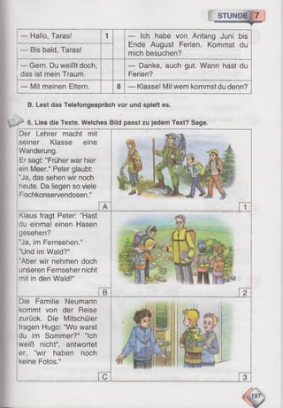 STUNDE 7
— Hallo, Taras! 1 — Ich habe von Anfang Juni bis
Ende August Ferien. Kommst du
mich besuchen?— Bis bald, Taras!
— Gern. Du weißt doch,
das ist mein Traum.
— Danke, auch gut. Wann hast du
Ferien?
— Mit meinen Eltern. 8 — Klasse! Mit wem kommst du denn?
B. Lest das Telefongespräch vor und spielt es.
6. Lies die Texte. Welches Bild passt zu jedem Text? Sage.
Der Lehrer macht mit
seiner Klasse eine
Wanderung.
Er sagt: ’’Früher war hier
ein Meer.“ Peter glaubt:
"Ja, das sehen wir noch
heute. Da liegen so viele
Fischkonservendosen.“
Klaus fragt Peter: ’’Hast
du einmal einen Hasen
gesehen?
Ja, im Fernsehen.“
"Und im Wald?“
"Aber wir nehmen doch
unseren Fernseher nicht
mit in den Wald!“
Die Familie Neumann
kommt von der Reise
zurück. Die Mitschüler
fragen Hugo: ”Wo warst
du im Sommer?“ ’’Ich
weiß nicht“, antwortet
er, ’’wir haben noch
keine Fotos.“
 