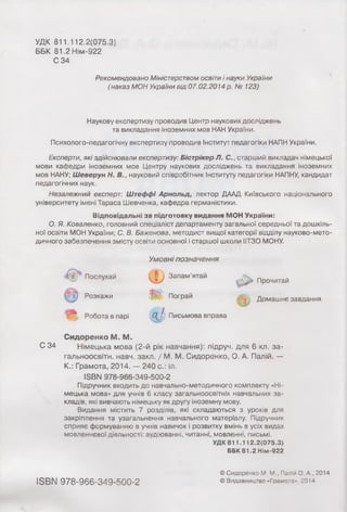 УДК 811 112.2(075.3)
ББК 81.2 Нім-922
С 34
Рекомендовано Міністерством освіти і науки України
(наказ МОН України від 07.02.2014р. № 123)
Наукову експертизу проводив Центр наукових досліджень
та викладання іноземних мов НАН України.
Психолого-педагогічну експертизу проводив Інститут педагогіки НАПН України.
Експерти, які здійснювали експертизу: Бістрікер Л. С., старший викладач німецької
мови кафедри іноземних мов Центру наукових досліджень та викладання іноземних
мов НАНУ; Ш еверун Н. В., науковий співробітник Інституту педагогіки НАПНУ, кандидат
педагогічних наук.
Незалежний експерт: Штеффі Арнольд, лектор ДААД Київського національного
університету імені Тараса Шевченка, кафедра германістики.
Відповідальні за підготовку видання МОН України:
О. Я. Коваленко, головний спеціаліст департаменту загальної середньої та дошкіль­
ної освіти МОН України; С. В. Баженова, методист вищої категорії відділу науково-мето­
дичного забезпечення змісту освіта основної і старшої школи ІІТЗО МОНУ.
Умовні позначення
( і ) Запам’ятай
ш Пограй
" Робота в парі < ] Письмова вправа
Послухай
t j Розкажи
Прочитай
Домашнє завдання
Сидоренко М. М.
С 34 Німецька мова (2-й рік навчання): підруч. для 6 кл. за-
гальноосвітн. навч. закл. / М. М. Сидоренко, О. А. Палій. —
К.: Грамота, 2014. — 240 с.: іл.
ІSBN 978-966-349-500-2
Підручник входить до навчально-методичного комплекту «Ні­
мецька мова» для учнів 6 класу загальноосвітніх навчальних за­
кладів, які вивчають німецьку як другу іноземну мову.
Видання містить 7 розділів, які складаються з уроків для
закріплення та узагальнення навчального матеріалу. Підручник
сприяє формуванню в учнів навичок і розвитку вмінь в усіх видах
мовленнєвої діяльності: аудіюванні, читанні, мовленні, письмі.
УДК 811.112.2(075.3)
ББК 81.2 Нім-922
ISBN 978-966-349-500-2
© Сидоренко М. М., Палій О. А., 2014
© Видавництво «Грамота», 2014
 
