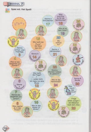 MODUL 7
Nenne
Wie alt ist
dein Vater?
D®
M
Wo
wohnst
du?
'ause
Nenne
5 Fest- oder
Feiertage.
Was ist das
Gegenteil von
„schnell“?
Pause
Wie heißt der
Plural?
die Nase
das Ohr
Nenne 6
'e/dev ^
Wie heißt
die Frage?
— ...?
— Leider nicht.
Ich habe nur eine
Bluse.
Nenne das
Gegenteil von
„schön“!
Was machst
du in den
Ferien?
Pause
Wie ist das
Wetter im
Winter?
Spiel mit. Viel Spaß!
Nenne 4
Jahreszeiten.
Welche
Stunden hattest
du gestern?
Wie ist der
Herbstwald?
Frage
einen Jungen /
ein Mädchen
nach dem Alter.
Nenne 5
Schulsachen.
Was
brauchst
du für die
Sportstunde?
% £
*e/d
Nenne f
Berufe.
 