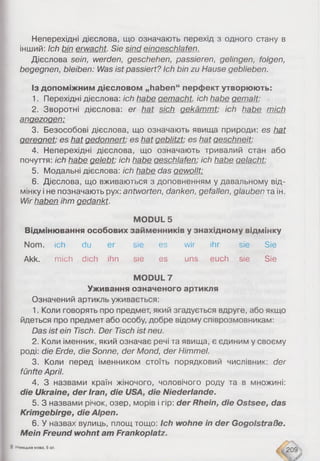 Неперехідні дієслова, що означають перехід з одного стану в
інший: Ic h b in e r w a c h t . S ie s in d e in a e s c h la fe n .
Дієслова s e in , w e r d e n , g e s c h e h e n , p a s s ie r e n , g e lin g e n , fo lg e n ,
b e g e g n e n , b le ib e n : W a s is t p a s s ie r t ? Ic h b in z u H a u s e g e b lie b e n .
Із допоміжним дієсловом „haben“ перфект утворюють:
1. Перехідні дієслова: ic h h a b e g e m a c h t , ic h h a b e g e m a lt :
2. Зворотні дієслова: e r h a t s ic h g e k ä m m t : ic h h a b e m ic h
a n g e z o g e n :
3. Безособові дієслова, що означають явища природи: e s h a t
g e r e g n e t : e s h a t g e d o n n e r t : e s h a t g e b lit z t : e s b a t g e s c h n e it :
4. Неперехідні дієслова, що означають тривалий стан або
почуття: ic h h a b e g e le b t : ic h h a b e g e s c h la f e n : ic h h a b e g e la c h t :
5. Модальні дієслова: ich habe das gewollt:
6. Дієслова, що вживаються з доповненням у давальному від­
мінку і не позначають рух: a n tw o r t e n , d a n k e n , g e fa lle n , g la u b e n та ін.
W ir h a b e n ih m g e d a n k t .
MODUL 5
Відмінювання особових займенників у знахідному відмінку
Nom. Ich du er sie es wir ihr sie Sie
Akk. mich dich ihn sie es uns euch sie Sie
MODUL 7
Уживання означеного артикля
Означений артикль уживається:
1. Коли говорять про предмет, який згадується вдруге, або якщо
йдеться про предмет або особу, добре відому співрозмовникам:
D a s is t e in T is c h . D e r T is c h is t n e u .
2. Коли іменник, який означає речі та явища, є єдиним у своєму
роді: d ie E rd e , d ie S o n n e , d e r M o n d , d e r H im m e l.
3. Коли перед іменником стоїть порядковий числівник: d e r
fü n f t e A p r il.
4. З назвами країн жіночого, чоловічого роду та в множині:
die Ukraine, der Iran, die USA, die Niederlande.
5. З назвами річок, озер, морів і гір: der Rhein, die Ostsee, das
Krimgebirge, die Alpen.
6. У назвах вулиць, площ тощо: Ich wohne in der Gogolstraße.
Mein Freund wohnt am Frankoplatz.
8 Німецька мова, 6 кл.
209
 
