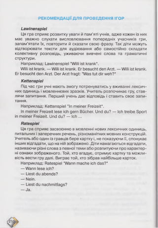 РЕКОМЕНДАЦІЇ ДЛЯ ПРОВЕДЕННЯ ІГОР
Lawinenspiel
Ця гра сприяє розвитку уваги й пам’яті учнів, адже кожен із них
має уважно слухати висловлювання попередніх учасників гри,
запам’ятати їх, повторити й сказати свою фразу. Так діти можуть
відтворювати тексти для аудіювання або самостійно складати
колективну розповідь, уживаючи вивчені слова та граматичні
структури.
Наприклад: Lawinenspiel ’’Willi ist krank“.
Willi ist krank. —Willi ist krank. Er besucht den Arzt. —Willi ist krank.
Er besucht den Arzt. Der Arzt fragt: ’’Was tut dir weh?“
Kettenspiel
Під час гри учні мають змогу потренуватись у вживанні лексич­
них одиниць і мовленнєвих зразків. Учитель розпочинає гру, став­
лячи запитання. Перший учень дає відповідь і ставить своє запи­
тання.
Наприклад: Kettenspiel ”ln meiner Freizeit“.
In meiner Freizeit lese ich gern Bücher. Und du? — Ich treibe Sport
in meiner Freizeit. Und du? — Ich ...
Ratespiel
Ця гра сприяє засвоєнню в мовленні нових лексичних одиниць,
питальних і заперечних речень, різноманітних мовних конструкцій.
Учитель або один із гравців бере картку і, не показуючи її, спонукає
інших відгадати, що на ній зображено. Діти намагаються відгадати,
називаючи різні слова з певної теми або розпитуючи про характер­
ні ознаки зображеного. Той, хто вгадує, отримує картку та можли­
вість вести гру далі. Виграє той, хто зібрав найбільше карток.
Наприклад: Ratespiel ’’Wann mache ich das?“
— Wann lese ich?
— Liest du abends?
— Nein.
— Liest du nachmittags?
— Ja.
 