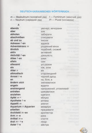 DEUTSCH-UKRAäNISCHES WÖRTERBUCH
m — Maskulinum (чоловічий рід) f — Femininum (жіночий рід)
n — Neutrum (середній рід) PI— Plural (множина)
А
abends увечері, вечорами
aber але
abholen забирати
abschreiben списувати
ab und zu інколи
Adresse f-en адреса
Adventskranz m різдвяний вінок
ähnlich подібний, схожий
aktiv активний
Aktivität f-en діяльність
Allee f-en алея
allein сам
allesamt усі разом
als ніж, аніж
Alter n вік
altmodisch старомодний
Amsel f- n чорний дрізд
an на, біля, в
ändern sich змінюватися
angeln вудити
anstrengend напружений, утомливий
antreten шикуватися
anziehen одягати
Apfel m - яблуко
Apotheke f-n аптека
Appetit m апетит
Aquarium n Aquarien акваріум
arbeiten працювати
Architekt m -en архітектор
Arm m -e рука
Artikel m = стаття
Arzt m - -e лікар
Aster f- n айстра
Arzt m -
Aster f-
 