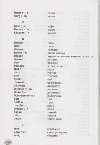 Brust/ - - е груди
Burg f-en замок
C
Café n -s кафе
Cousin m -s кузен
Cousine f -n кузина
D
danach потім
dann потім
dauern тривати
Decke f-n стеля; ковдра
decken укривати (землю); накривати на стіл
denken думати
denn оскільки
deutlich чіткий, чітко
Diät f дієта
dicht густий
dick товстий
dieser цей
diesmal цього разу
diktieren диктувати
Direktor m -en директор
Disko f -s дискотека
Dolmetscher m = перекладач
dort там
dorthin туди
draußen зовні
Drossel f-n дрізд
dunkel темний
dünn тонкий
durch через, крізь
E
echt справжній
Ecke f -en куток, ріг вулиці
eckig кутастий
 