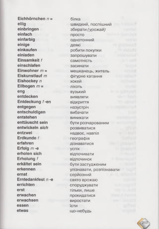 Eichhörnchen n =
eiiig
einbringen
einfach
einfarbig
einige
einkaufen
einiaden
Einsamkeit f
einschiafen
Einwohner m =
Eiskunstlauf m
Eishockey n
Ellbogen /77=
eng
entdecken
Entdeckung f-en
entgegen
entschuldigen
entstehen
enttäuscht sein
entwickeln sich
entzwei
Erdkunde f
erfahren
Erfolg m -e
erholen sich
Erholung f
erkältet sein
erkennen
ernst
Erntedankfest n -e
errichten
erst
erwachen
erwachsen
essen
etwas
білка
швидкий, поспішний
збирати (урожай)
просто
однотонний
деякі
робити покупки
запрошувати
самотність
засинати
мешканець, житель
фігурне катання
хокей
лікоть
вузький
виявляти
відкриття
назустріч
вибачати
виникати
бути розчарованим
розвиватися
надвоє, навпіл
географія
дізнаватися
успіх
відпочивати
відпочинок
бути застудженим
упізнавати, розпізнавати
серйозний
свято врожаю
споруджувати
тільки, лише
прокидатися
виростати
їсти
що-небудь
 