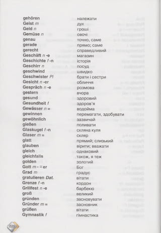 gehören
Geist m
Geld n
Gemüse n
genau
gerade
gerecht
Geschäft n -e
Geschichte f-n
Geschirr rt
geschwind
Geschwister Pi
Gesicht n -er
Gespräch n -e
gestern
gesund
Gesundheit f
Gewässer n =
gewinnen
gewöhnlich
gießen
Glaskugel f-n
Glaser m =
glatt
glauben
gleich
gleichfalls
golden
Gott m - - er
Grad m
gratulieren Dat.
Grenze f-n
Grillfest n -e
groß
gründen
Gründer m =
grüßen
Gymnastik f
належати
дух
гроші
овочі
точно, саме
прямо; саме
справедливий
магазин
історія
посуд
швидко
брати і сестри
обличчя
розмова
вчора
здоровий
здоров’я
водойма
перемагати, здобувати
зазвичай
поливати
скляна куля
скляр
прямий; слизький
вірити; вважати
однаковий
також, я теж
золотий
Бог
градус
вітати
кордон
барбекю
великий
засновувати
засновник
вітати
гімнастика
 