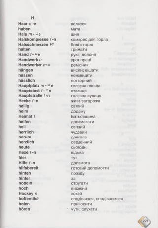 Haar n -e волосся
haben мати
Hals m - - e шия
Halskompresse f-n компрес для горла
Halsschmerzen PI болі в горлі
halten тримати
Hand f - -e рука, долоня
Handwerk n урок праці
Handwerker m = ремісник
hängen висіти; вішати
hassen ненавидіти
hässlich потворний
Hauptplatz /77- - e головна площа
Hauptstadt f- -e столиця
Hauptstraße f-n головна вулиця
Hecke f-n жива загорожа
heilig святий
heim додому
Heimat f Батьківщина
helfen допомагати
hell світлий
herrlich чудовий
herum довкола
herzlich сердечний
heute сьогодні
Hexe f-n відьма
hier тут
Hilfe f-n допомога
hilfsbereit готовий допомогти
hinten позаду
hinter за
hobeln стругати
hoch високий
Hockey n хокей
hoffentlich сподіваюся, сподіваємося
holen приносити
hören ' чути; слухати
 