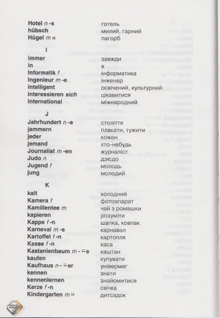Hotel n -s
hübsch
Hügel m =
I
immer
in
Informatik f
Ingenieur /77 -e
intelligent
interessieren sich
international
J
Jahrhundert n -e
jammern
jeder
jemand
Journalist m -en
Judo /7
Jugend f
jung
K
kalt
Kamera f
Kamillentee m
kapieren
Kappe f -n
Karneval m -s
Kartoffel f -n
Kasse f -n
Kastanienbaum m - -e
kaufen
Kaufhaus n - - e r
kennen
kennenlernen
Kerze f -n
Kindergarten m -
готель
милий, гарний
пагорб
завжди
в
інформатика
інженер
освічений, культурний
цікавитися
міжнародний
століття
плакати, тужити
кожен
хто-небудь
журналіст
дзюдо
молодь
молодий
холодний
фотоапарат
чай з ромашки
розуміти
шапка, ковпак
карнавал
картопля
каса
каштан
купувати
універмаг
знати
знайомитися
свічка
дитсадок
 