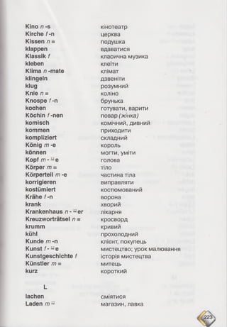 Kino n -s
Kirche f -n
Kissen n =
klappen
Klassik f
kleben
Klima n -mate
klingeln
klug
Knie n =
Knospe f -n
kochen
Köchin f-nen
komisch
kommen
kompliziert
König m -e
können
Kopf m - - e
Körper m =
Körperteil m -e
korrigieren
kostümiert
Krähe f-n
krank
Krankenhaus n - - er
Kreuzworträtsel n -
krumm
kühl
Kunde m -n
Kunst f - - e
Kunstgeschichte f
Künstler m =
kurz
L
lachen
Laden /77-
кінотеатр
церква
подушка
вдаватися
класична музика
клеїти
клімат
дзвеніти
розумний
коліно
брунька
готувати, варити
повар (жінка)
комічний, дивний
приходити
складний
король
могти, уміти
голова
тіло
частина тіла
виправляти
костюмований
ворона
хворий
лікарня
кросворд
кривий
прохолодний
клієнт, покупець
мистецтво; урок малювання
історія мистецтва
митець
короткий
сміятися
магазин, лавка
 