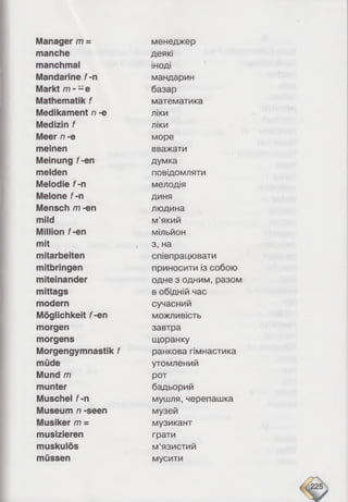 Manager m =
manche
manchmal
Mandarine f-n
Markt m - - e
Mathematik f
Medikament n -e
Medizin f
Meer n -e
meinen
Meinung f-en
melden
Melodie f-n
Melone f-n
Mensch m -en
mild
Million f-en
mit
mitarbeiten
mitbringen
miteinander
mittags
modem
Möglichkeit f-en
morgen
morgens
Morgengymnastik f
müde
Mund /77
munter
Muschel f-n
Museum n -seen
Musiker /77=
musizieren
muskulös
müssen
менеджер
деякі
іноді
мандарин
базар
математика
ліки
ліки
море
вважати
думка
повідомляти
мелодія
диня
людина
м’який
мільйон
з, на
співпрацювати
приносити із собою
одне з одним, разом
в обідній час
сучасний
можливість
завтра
щоранку
ранкова гімнастика
утомлений
рот
бадьорий
мушля, черепашка
музей
музикант
грати
м’язистий
мусити
 