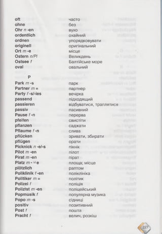 oft
ohne
Ohr n -en
ordentlich
ordnen
originell
Ort m -e
Ostern n/PI
Ostsee f
oval
P
Park m -s
Partner /77=
Party f-s/-ies
passend
passieren
passiv
Pause f-n
pfeifen
pflanzen
Pflaume f-n
pflücken
pflügen
Picknick n -e/-s
Pilot /77-en
Pirat m -en
Platz /77- - e
plötzlich
Poliklinik f-en
Politiker m =
Polizei f
Polizist /77-en
Popmusik f
Popo /77 -S
positiv
Post f
Pracht f
часто
без
вухо
охайний
упорядковувати
оригінальний
місце
Великдень
Балтійське море
овальний
парк
партнер
вечірка
підходящий
відбуватися, траплятися
пасивний
перерва
свистіти
саджати
слива
зривати, збирати
орати
пікнік
пілот
пірат
площа; місце
раптом
поліклініка
політик
поліція
поліцейський
популярна музика
сідниці
позитивний
пошта
велич, розкіш
 
