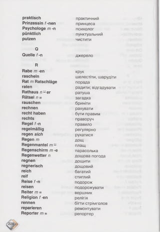 praktisch
Prinzessin f-nen
Psychologe m -n
pünktlich
putzen
Q
Quelle f-n
R
Rabe m -en
rascheln
Rat m Ratschläge
raten
Rathaus n - e r
Rätsel n =
rauschen
rechnen
recht haben
rechts
Regel f-n
regelmäßig
regen sich
Regen m
Regenmantel m -
Regenschirm m -e
Regenwetter n
regnen
regnerisch
reich
reif
Reise f-n
reisen
Reiter m =
Religion f-en
rennen
reparieren
Reporter m =
практичний
принцеса
психолог
пунктуальний
чистити
джерело
крук
шелестіти, шарудіти
порада
радити; відгадувати
ратуша
загадка
бриніти
рахувати
бути правим
праворуч
правило
регулярно
рухатися
дощ
плащ
парасолька
дощова погода
дощити
дощовий
багатий
стиглий
подорож
подорожувати
вершник
релігія
бігти стрімголов
ремонтувати
репортер
 