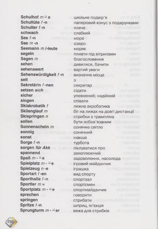 Schulhof /r? - e шкільне подвір’я
Schultüte f-n паперовий конус з подарунками
Schulter f-n плече
schwach слабкий
See f-n море
See /77 -n озеро
Seemann m /-leute моряк
segeln пливти під вітрилами
Segen /77 благословення
sehen дивитися, бачити
sehenswert вартий уваги
Sehenswürdigkeit f-n визначне місце
seit 3
Sekretärin f-nen секретар
setzen sich сідати
sicher упевнений; надійний
singen співати
Skiakrobatik f лижна акробатика
Skilanglauf m біг на лижах на довгі дистанції
Skispringen n стрибки з трампліна
sollen бути зобов’язаним
Sonnenschein /77 сонячне світло
sonnig сонячний
sonst інакше
Sorge f-n турбота
sorgen für Akk піклуватися про
spannend захоплюючий
Spaß /7?- - e задоволення, насолода
Spielplatz /77- - e ігровий майданчик
Spielzeug n -e іграшка
Sportart f-en вид спорту
Sporthalle f-n спортзал
Sportler /77 = спортсмен
Sportplatz m - - e спортмайданчик
sprechen говорити
springen стрибати
Spritze f-n шприц, ін’єкція
Sprungturm m - -e r вежа для стрибків
 