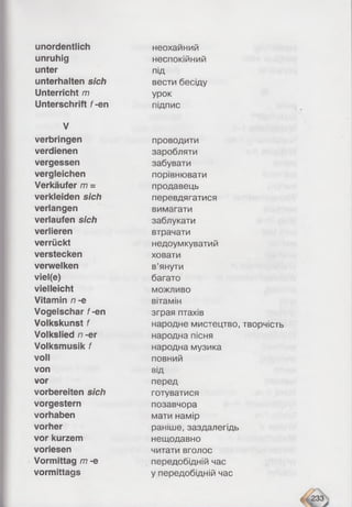 unordentlich
unruhig
unter
unterhalten sich
Unterricht m
Unterschrift f-en
V
verbringen
verdienen
vergessen
vergleichen
Verkäufer m =
verkleiden sich
verlangen
verlaufen sich
verlieren
verrückt
verstecken
verwelken
viel(e)
vielleicht
Vitamin n -e
Vogeischar f-en
Volkskunst f
Volkslied n -er
Volksmusik f
voll
von
vor
vorbereiten sich
vorgestern
Vorhaben
vorher
vor kurzem
voriesen
Vormittag m -e
vormittags
неохаиний
неспокійний
під
вести бесіду
урок
підпис
проводити
заробляти
забувати
порівнювати
продавець
перевдягатися
вимагати
заблукати
втрачати
недоумкуватий
ховати
в’янути
багато
можливо
вітамін
зграя птахів
народне мистецтво, творчість
народна пісня
народна музика
повний
від
перед
готуватися
позавчора
мати намір
раніше, заздалегідь
нещодавно
читати вголос
передобідній час
у передобідній час
 