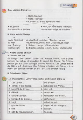 =-■ • 5. A. Lest den Dialog vor.
• Hallo, Markus!
• Hallo, Thomas!
• Kommst du in die Sporthalle mit?
♦Ja, gerne.
Ich muss Sport treiben.
B. Macht weitere Oiaioge.
♦ Nein, ich kann nicht. Ich muss
meine Hausaufgaben machen.
in die Bibliothek
zu Max
zum Training
ins Museum
mir das Buch ausleihen / Deutsch lernen
Freunde besuchen / mein Deutschbuch lesen
fit bleiben / morgen früh aufstehen
die Stadtgeschichte lernen / meiner Mutter helfen
6. Welche Stunde ist das?
A. Lies vor und rate.
Es klingelt. Der Lehrer kommt ins Klassenzimmer. Die Stunde
beginnt. Der Lehrer ist freundlich. Er erklärt das Thema. Die Schüler
passen gut auf. Dann schlagen sie ihre Hefte auf. Der Lehrer diktiert
die Sätze auf Ukrainisch. Die Schüler schreiben die Sätze in ihre
Hefte. Ein Schüler schreibt an die Tafel. Alle arbeiten fleißig.
B. Schreib dein Rätsel.
1. A. Was macht der Lehrer? Was machen die Schüler? Ordne zu.
Der Lehrer... Die Schüler...
1 kommt in die Klasse. a schreiben die Wörter.
2 begrüßt die Kinder. b sind froh.
3 diktiert. c antworten.
4 spricht Deutsch. d korrigieren ihre Fehler.
5 korrigiert die Schüler. e stehen auf.
6 fragt. f schreiben auf.
7 gibt die Noten. g sagen ’’Guten Morgen!“
8 hilft. h danken.
9 gibt die Hausaufgaben. i hören zu.
 