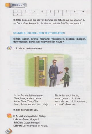 1 2 3 4 5 6 7 8 9
e
B. Bilde Sätze und lies sie vor. Benutze die Tabelle aus der Übung 1 A.
— Der Lehrer kommt in die Klasse und die Schüler stehen auf. ...
STUNDE 6. ICH SOLL DEN TEXT VORLESEN
fehlen, sollen, krank, niemand, vorgestern, gestern, morgen,
übermorgen, denn; Der Wievielte ist heute?
!n der Schule fehlen heute
Nina, Inna, andere Leute:
Anna, Sina, Tina, Olja,
Iwan, Anton, es fehlt auch Kolja..
Sie fehlen auch heute,
waren gestern nicht hier,
wenn sie doch nicht kommen,
so merk’ ich es mir.
B. Lies das Gedicht vor.
2. A. Lest und spielt den Dialog.
Lehrer: Guten Morgen!
Schüler: Guten Morgen!
Lehrer: Der Wievielte ist heute?
 