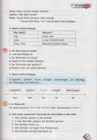 Nina: Heute ist der zweite Oktober.
Lehrer: Wer fehlt heute?
Nina: Heute fehlt niemand. Alle sind da.
/ Heute fehlt Nina, denn sie ist beim Schuldirektor.
8. Macht weitere Dialoge.
Wer fehlt? Warum?
Vita krank sein
Lena in der Poiiklinik sein
Oleg, inna Schulolympiade haben
3. Der Wievielte ist heute?
A. Lest den Dialog vor.
♦ Der Wievielte ist heute?
■ Heute ist der zweite Oktober.
♦ Der Wievielte war gestern?
mGestern war der erste Oktober,
8. Macht weitere Dialoge.
vorgestern, gestern, heute, morgen, übermorgen, am Montag,
am Dienstag, am Mittwoch, ...
vorgestern gestern heute morgen übermorgen
war war ist ist ist
4. A. Merke dir!
Ich lerne Deutsch, denn ich möchte nach Deutschland reisen.
B. Was passt zusammen? Schreibe die denn-Sätze in dein Heft.
1. Die Schüler gehen in die Schule.
2. In den Stunden passen die Schüler gut auf.
3. Die Schüler hören zu.
4. Alle Schüler schlagen ihre Bücher auf.
5. Der Schüler schlägt das Buch zu.
 