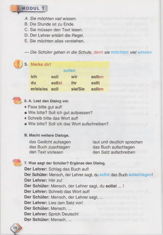 MODUL 1
A. Sie möchten viel wissen.
B. Die Stunde ist zu Ende.
C. Sie müssen den Text lesen.
D. Der Lehrer erklärt die Regel.
E. Sie möchten alles verstehen.
UDS-
Die Schüler gehen in die Schule, denn sie viel vissen.
Merke dir!
sollen
ich soll wir sollen
du sollst ihr sollt
er/sie/es soll sie/Sie sollen
6. A. Lest den Dialog vor.
♦ Pass bitte gut auf!
■ Wie bitte? Soll ich gut aufpassen?
♦Schreib bitte das Wort auf!
b Wie bitte? Soll ich das Wort aufschreiben?
B. Macht weitere Dialoge.
das Gedicht aufsagen laut und deutlich sprechen
das Buch zuschlagen das Buch aufschlagen
den Text vorlesen den Satz aufschreiben
7. Was sagt der Schüler? Ergänze den Dialog.
Der Lehrer: Schlag das Buch auf!
Der Schüler: Mensch, der Lehrer sagt, du ilst das Buch schlagen!
Der Lehrer: Hör zu!
Der Schüler: Mensch, der Lehrer sagt, du so llst... !
Der Lehrer: Schreib das Wort auf!
Der Schüler: Mensch, der Lehrer sagt, ...
Der Lehrer: Lies den Satz vor!
Der Schüler: Mensch, ...
Der Lehrer: Sprich Deutsch!
Der Schüler: Mensch, ...
 