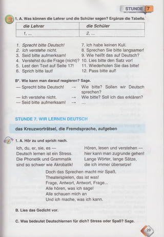 STUNDE
■TWP.•)««•«:
IDE«
rnm^T
1. A. Was können die Lehrer und die Schüler sagen? Ergänze die Tabelle.
die Lehrer die Schüler
1,... 2, ...
I
1. Sprecht bitte Deutsch! 7. Ich habe keinen Kuli.
2. Ich verstehe nicht. 8. Sprechen Sie bitte langsamer!
3. Seid bitte aufmerksam! 9. Wie heißt das auf Deutsch?
4. Verstehst du die Frage (nicht)? 10. Lies bitte den Satz vor!
5. Lest den Text auf Seite 17! 11. Wiederholen Sie das bitte!
6. Sprich bitte laut! 12. Pass bitte auf!
B*. Wie kann man darauf reagieren? Sage.
— Sprecht bitte Deutsch! —► Wie bitte? Sollen wir Deutsch
sprechen?
— Ich verstehe nicht. —> Wie bitte? Soll ich das erklären?
— Seid bitte aufmerksam! —►
STUNDE 7. WIR LERNEN DEUTSCH
das Kreuzworträtsel, die Fremdsprache, aufgeben
1. A. Hör zu und sprich nach.
Ich, du, er, sie, es —
Deutsch lernen ist ein Stress.
Die Phonetik und Grammatik
sind so schwer wie Akrobatik!
Hören, lesen und verstehen —
hier kann man zugrunde gehen!
Lange Wörter, lange Sätze,
die ich immer übersetze!
Doch das Sprechen macht mir Spaß,
Theaterspielen, das ist was!
Frage, Antwort, Antwort, Frage...
Alle hören, was ich sage!
Alle schauen mich an
Und ich mache, was ich kann.
B. Lies das Gedicht vor.
C. Was bedeutet Deutschlernen für dich? Stress oder Spaß? Sage.
 