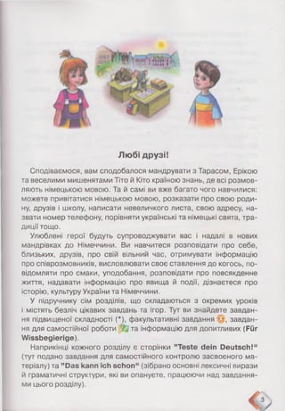 Лю бі друзі!
Сподіваємося, вам сподобалося мандрувати з Тарасом, Ерікою
та веселими мишенятами Тіто й Кіто країною знань, де всі розмов­
ляють німецькою мовою. Та й самі ви вже багато чого навчилися:
можете привітатися німецькою мовою, розказати про свою роди­
ну, друзів і школу, написати невеличкого листа, свою адресу, на­
звати номер телефону, порівняти українські та німецькі свята, тра­
диції тощо.
Улюблені герої будуть супроводжувати вас і надалі в нових
мандрівках до Німеччини. Ви навчитеся розповідати про себе,
близьких, друзів, про свій вільний час, отримувати інформацію
про співрозмовників, висловлювати своє ставлення до когось, по­
відомляти про смаки, уподобання, розповідати про повсякденне
життя, надавати інформацію про явища й події, дізнаєтеся про
історію, культуру України та Німеччини.
У підручнику сім розділів, що складаються з окремих уроків
і містять безліч цікавих завдань та ігор. Тут ви знайдете завдан­
ня підвищеної складності (*), факультативні завдання ••, завдан­
ня для самостійної роботи / та інформацію для допитливих (Für
Wissbegierige).
Наприкінці кожного розділу є сторінки ’’Teste dein Deutsch!“
(тут подано завдання для самостійного контролю засвоєного ма­
теріалу) та ’’Das kann ich schon“ (зібрано основні лексичні вирази
й граматичні структури, які ви опануєте, працюючи над завдання­
ми цього розділу).
 