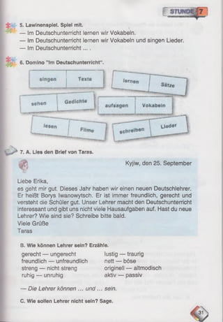 5. Lawinenspiel. Spiel mit.
— Im Deutschunterricht lernen wir Vokabeln,
— Im Deutschunterricht lernen wir Vokabeln und singen Lieder.
— Im Deutschunterricht... .
6. Domino ” lm Deutschunterricht“ .
Ä Kyjiw, den 25. September
Liebe Erika,
es geht mir gut. Dieses Jahr haben wir einen neuen Deutschlehrer.
Er heißt Borys Iwanowytsch. Er äst immer freundlich, gerecht und
versteht die Schüler gut. Unser Lehrer macht den Deutschunterricht
interessant und gibt uns nicht viele Hausaufgaben auf. Hast du neue
Lehrer? Wie sind sie? Schreibe bitte bald.
Viele Grüße
Taras
B. Wie können Lehrer sein? Erzähle.
gerecht — ungerecht lustig — traurig
freundlich — unfreundlich nett — böse
streng — nicht streng originell — altmodisch
ruhig — unruhig aktiv — passiv
— Die Lehrer können ... und... sein.
C. Wie sollen Lehrer nicht sein? Sage.
 