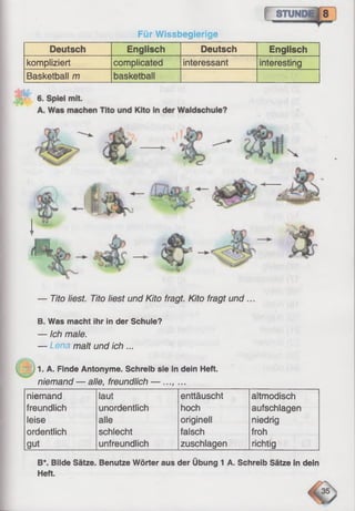 Für Wissbegierige
Deutsch Englisch Deutsch Englisch
kompliziert complicated interessant interesting
Basketball m basketball
— Tito liest. Tito liest und Kito fragt. Kito fragt und
B. Was macht ihr in der Schule?
— Ich male.
— Lena malt und ich ...
1. A. Finde Antonyme. Schreib sie in dein Heft.
niemand — alle, freundlich — ..., ...
niemand laut enttäuscht altmodisch
freundlich unordentlich hoch aufschlagen
leise alle originell niedrig
ordentlich schlecht falsch froh
gut unfreundlich zuschlagen richtig
B*. Bilde Sätze. Benutze Wörter aus der Übung 1 A. Schreib Sätze in dein
Heft.
 