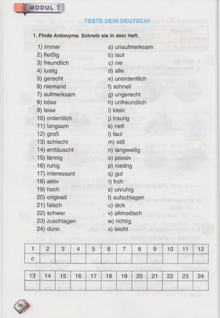 .4 .IM 00yL~ï~]
TESTE DEIN DEUTSCH!
1. Finde Antonyme. Schreib sie in dein Heft.
1) immer a) unaufmerksam
2) fleißig b) laut
3) freundlich c) nie
4) lustig d) alle
5) gerecht e) unordentlich
6) niemand f) schnell
7) aufmerksam g) ungerecht
8) böse h) unfreundlich
9) leise i) klein
10) ordentlich j) traurig
11) langsam k) nett
12) groß I) faul
13) schlecht m) still
14) enttäuscht n) langweilig
15) lärmig o) passiv
16) ruhig p) niedrig
17) interessant q) gut
18) aktiv r) froh
19) hoch s) unruhig
20) originell t) aufschlagen
21) falsch u) dick
22) schwer v) altmodisch
23) zuschlagen w) richtig
24) dünn x) leicht
1 2 3 4 5 6 7 8 9 10 11 12
c
13 14 15 16 17 18 19 20 21 22 23 24
 