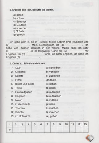 2. Ergänze den Text. Benutze die Wörter.
a) gefällt
b) schwer
c) Sommer
d) Deutsch
e) sprechen
f) Schule
g) gerecht
Ich gehe gern in die (1) Schule. Meine Lehrer sind freundlich und
(2)_______________ . Mein Lieblingsfach ist (3)______________ . Ich
habe vier Stunden Deutsch in der Woche. Mathe finde ich sehr
(4 )_____________ . Sie ist langweilig. Ganz gut (5 )_____________mir
Englisch. Im (6 )______________fahre ich nach England, da kann ich
Englisch (7)______________ .
3. Ordne zu. Schreib in dein Heft.
1. CDs a) schreiben
2. Gedichte b) vorlesen
3. Diktate c) zuordnen
4. Filme d) hören
5. Bilder und Texte e) gehen
6. Texte f) sehen
7. Hausaufgaben g) aufsagen
8. Englisch h) aufpassen
9. Noten i) erklären
10. in die Schule j) loben
11. Themen k) machen
12. Schüler I) sprechen
13. im Unterricht m) geben
1 2 3 4 5 6 7 8 9 10 11 12 13
d
 