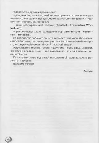 У додатках підручника розміщено:
- довідник із граматики, який містить правила та пояснення гра­
матичного матеріалу, що допоможе вам систематизувати й уза­
гальнити навчальний матеріал;
- німецько-український словник (Deutsch-ukrainisches Wör­
terbuch);
- рекомендації щодо проведення ігор Lawinenspiei, Ketten­
spiel, Ratespiel.
За допомогою робочого зошита ви зможете на уроці або вдома,
самостійно чи під керівництвом учителя закріпити мовний матері­
ал, виконуючи різноманітні усні й письмові вправи.
Аудіододаток містить тексти підручника, пісні, вірші, діалоги,
фонетичні вправи, тексти для аудіювання, начитані носіями ні­
мецької мови.
Пам’ятайте, лише від вашої наполегливої праці залежить ре­
зультат навчання!
Бажаємо успіхів!
Автори
 