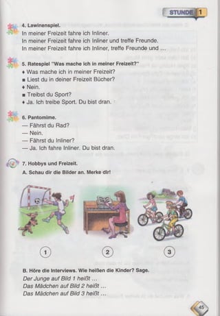 4. Lawinenspiel.
In meiner Freizeit fahre ich Inliner.
In meiner Freizeit fahre ich Inliner und treffe Freunde.
In meiner Freizeit fahre ich Inliner, treffe Freunde und
5. Ratespiel ’’Was mache ich in meiner Freizeit?“
♦Was mache ich in meiner Freizeit?
■ Liest du in deiner Freizeit Bücher?
♦ Nein.
■ Treibst du Sport?
♦Ja. Ich treibe Sport. Du bist dran.
6. Pantomime.
— Fährst du Rad?
— Nein.
— Fährst du Inliner?
— Ja. Ich fahre Inliner. Du bist dran.
7. Hobbys und Freizeit.
A. Schau dir die Bilder an. Merke dir!
B. Höre die Interviews. Wie heißen die Kinder? Sage.
Der Junge auf Bild 1heißt...
Das Mädchen auf Bild 2 heißt...
Das Mädchen auf Bild 3 heißt...
 