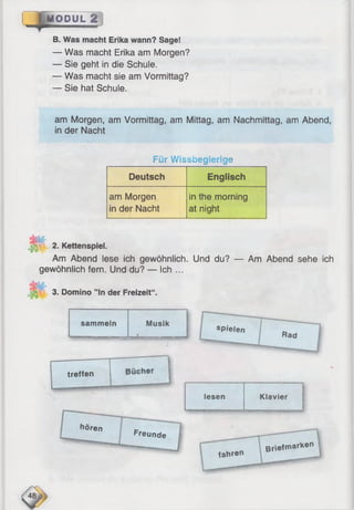 " M ODUL 2« iv B ■■■■■.
B. Was macht Erika wann? Sage!
— Was macht Erika am Morgen?
— Sie geht in die Schule.
— Was macht sie am Vormittag?
— Sie hat Schule.
am Morgen, am Vormittag, am Mittag, am Nachmittag, am Abend,
in der Nacht
Für Wissbegierige
Deutsch Englisch
am Morgen
in der Nacht
in the morning
at night
&
2. Kettenspiel.
Am Abend lese ich gewöhnlich. Und du?
gewöhnlich fern. Und du? — Ich ...
— Am Abend sehe ich
3. Domino ” ln der Freizeit“ .
sammeln Musik
treffen
hören
Freunde
spielen
Rad
lesen Klavier
fa h re n
Briefmarken
48:
 