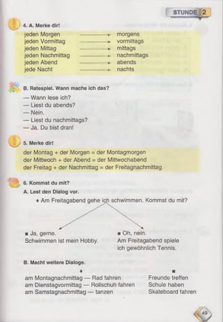 0>
( STUNDE
4. A. Merke dir!
jeden Morgen
jeden Vormittag
jeden Mittag
jeden Nachmittag
jeden Abend
jede Nacht
morgens
-► vormittags
*- mittags
nachmittags
>- abends
nachts
B. Ratespiel. Wann mache ich das?
— Wann lese ich?
— Liest du abends?
— Nein.
— Liest du nachmittags?
— Ja. Du bist dran!
/ fl ^
5. Merke dir!
der Montag + der Morgen = der Montagmorgen
der Mittwoch + der Abend = der Mittwochabend
der Freitag + der Nachmittag = der Freitagnachmittag
6. Kommst du mit?
A. Lest den Dialog vor.
♦Am Freitaaabend aehe ich schwimmen. Kommst du mit?
am Dienstagvormittag — Rollschuh fahren Schule haben
■ Ja, gerne.
Schwimmen ist mein Hobby.
■ Oh, nein.
Am Freitagabend spiele
ich gewöhnlich Tennis.
B. Macht weitere Dialoge.
♦
am Montagnachmittag — Rad fahren Freunde treffen
am Samstagnachmittag — tanzen Skateboard fahren
 