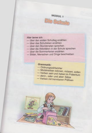 M o d u l 1
Hier lerne ich:
— über den ersten Schultag erzählen
— über das Schulleben erzählen
— über den Stundenplan sprechen
— über die Aktivitäten in der Schule sprechen
— über die Sommerferien erzählen
— Bilder, Menschen und Dinge beschreiben
 