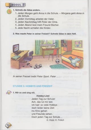 1. Schreib die Sätze anders.
1. Jeden Morgen geht Anna in die Schule. - Morgens geht Anna in
die Schule.
2. Jeden Vormittag arbeitet der Vater.
3. Jeden Nachmittag hilft Peter der Oma.
4. Jeden Abend liest mein Freund Bücher.
5. Jede Nacht schlafen die Kinder.
2. Was macht Peter in seiner Freizeit? Schreib Sätze in dein Heft.
In seiner Freizeit treibt Peter Sport. Peter
STUNDE 3. HOBBYS UND FREIZEIT
1. Hör zu und sing mit.
Hobby-Lied
Jeden Tag zur Schule!
Ach, das tut mir leid.
Ich hab’ so viele Hobbys
doch leider keine Zeit:
ins Kino gehen
und Freunde sehen.
Doch jeden Tag zur Schule...
G. Kopp, K. Frölich
 