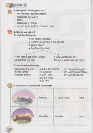 opM ODUL 2
4. Ratespiel ’’Wohin gehst du?“
— Ich möchte Freunde treffen.
— Gehst du ins Café?
— Nein.
— Gehst du zu Paul?
— Ja, ich gehe zu Paul. Du bist dran!
5. Komm, wir gehen!
A. Lest den Dialog vor.
♦ Ich möchte tanzen.
■ Komm, wir gehen in die Disko!
♦Wann denn?
■ Am Montagabend.
♦Am Montagabend? Super!
Da komme ich mit.
♦Am Montagabend?
Ich gehe lieber auf die Party.
B. Macht weitere Dialoge.
Skateboard fahren auf den Sportplatz
Inliner fahren ins Stadion
Freunde treffen in den Park
auf die Party
aufs Fest
1. Bilde Sätze. Schreib sie in dein Heft.
am Samstagmorgen
am Sonntagvormittag
am Sonntagabend
/ ' 11
Montag in die Schule Hans
Ja*?
Dienstag zu Max Paul
 