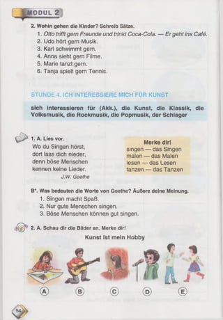 ÖDUL 2
2. Wohin gehen die Kinder? Schreib Sätze.
1. Otto trifft gern Freunde und trinkt Coca-Cola. — Er geht ins Café.
2. Udo hört gern Musik.
3. Karl schwimmt gern.
4. Anna sieht gern Filme.
5. Marie tanzt gern.
6. Tanja spielt gern Tennis.
STUNDE 4. ICH INTERESSIERE MICH FÜR KUNST
sich interessieren für (Akk.), die Kunst, die Klassik, die
Volksmusik, die Rockmusik, die Popmusik, der Schlager
л
1. A. Lies vor.
Wo du Singen hörst,
dort lass dich nieder,
denn böse Menschen
kennen keine Lieder.
J.W. Goethe
Merke dir!
singen — das Singen
malen — das Malen
lesen — das Lesen
tanzen — das Tanzen
B*. Was bedeuten die Worte von Goethe? Äußere deine Meinung.
1. Singen macht Spaß.
2. Nur gute Menschen singen.
3. Böse Menschen können gut singen.
t(f^ 2. A. Schau dir die Bilder an. Merke dir!
Kunst ist mein Hobby
fP
Im
ü
® © © ® ©
 