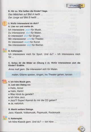 f 8Ш Ю ||4
В. Hör zu. Wie heißen die Kinder? Sage.
Das Mädchen auf Bild A heißt...
Der Junge auf Bild В heißt...
3. Wofür interessierst du dich?
A. Lies vor und merke dir.
Ich interessiere chfür Musik.
Du interessierst dieі für Malen.
Er interessiert sichfür Singen.
Wir interessieren um- für Theater.
Ihr interessiert eucl für Kunst.
Sie interessieren sichfür Bücher.
B. Kettenspiel.
Ich interessiere mich für Sport. Und du? - Ich interessiere mich
fü r...
C. Schau dir die Bilder an (Übung 2 A). Wofür interessieren sich die
Kinder? Erzähle.
Anna malt gern. Sie interessiert sich für Malen.
malen, Gitarre spieien, singen, ins Theater gehen, tanzen
4. Ich höre Musik gern.
A. Lest den Dialog vor.
♦ Hallo, Anna!
■ Hallo, Karin!
♦Was hörst du gerade?
■ Ich höre Jazz.
♦Jazz?! Super! Kannst du mir die CD geben?
■ Ja, natürlich.
B. Macht weitere Dialoge.
Jazz, Klassik, Volksmusik, Popmusik, Rockmusik
5. Kettenspiel.
Ich höre Klassik gern. Und du? — Ich höre ...
 